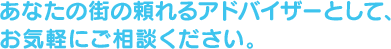 あなたの街の頼れるアドバイザーとして、お気軽にご相談ください。