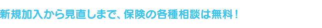 新規加入から見直しまで、保険の各種相談は無料！